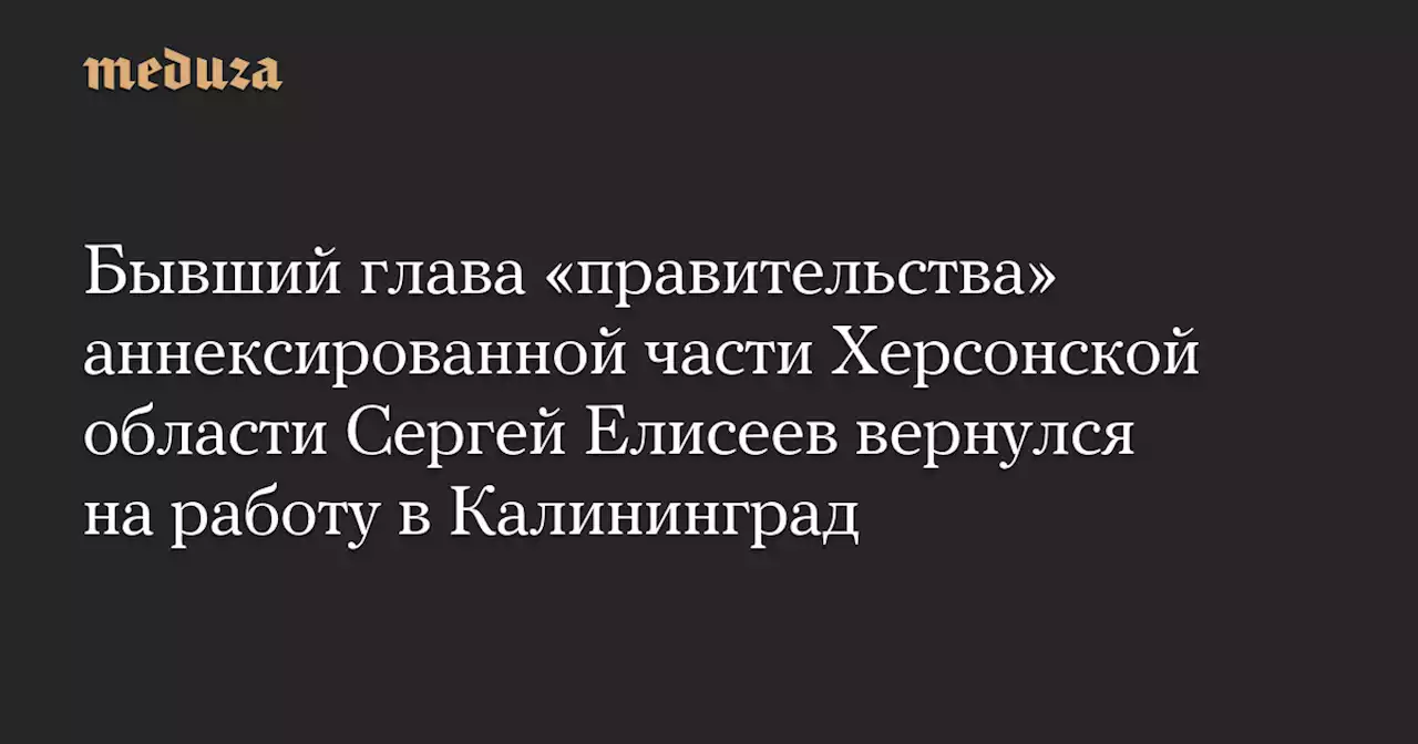 Бывший глава «правительства» аннексированной части Херсонской области Сергей Елисеев вернулся на работу в Калининград — Meduza