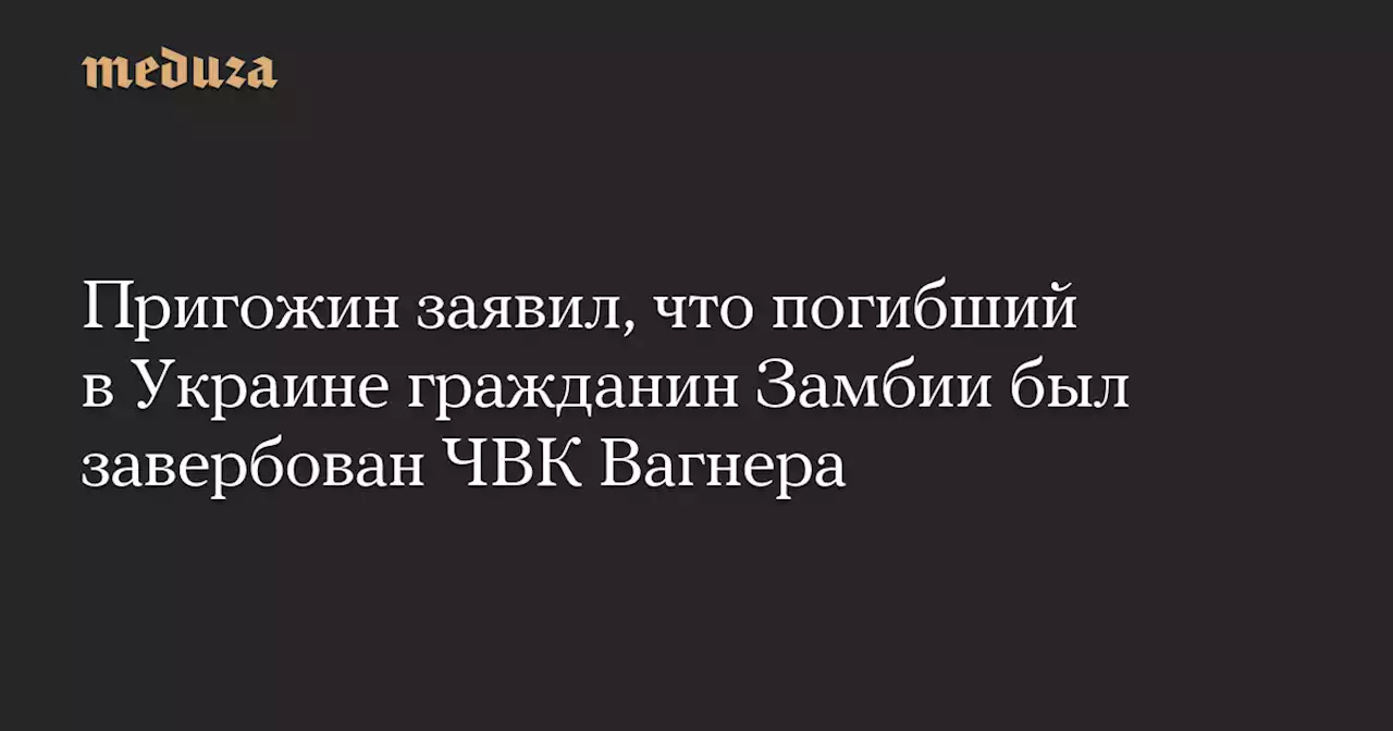 Пригожин заявил, что погибший в Украине гражданин Замбии был завербован ЧВК Вагнера — Meduza