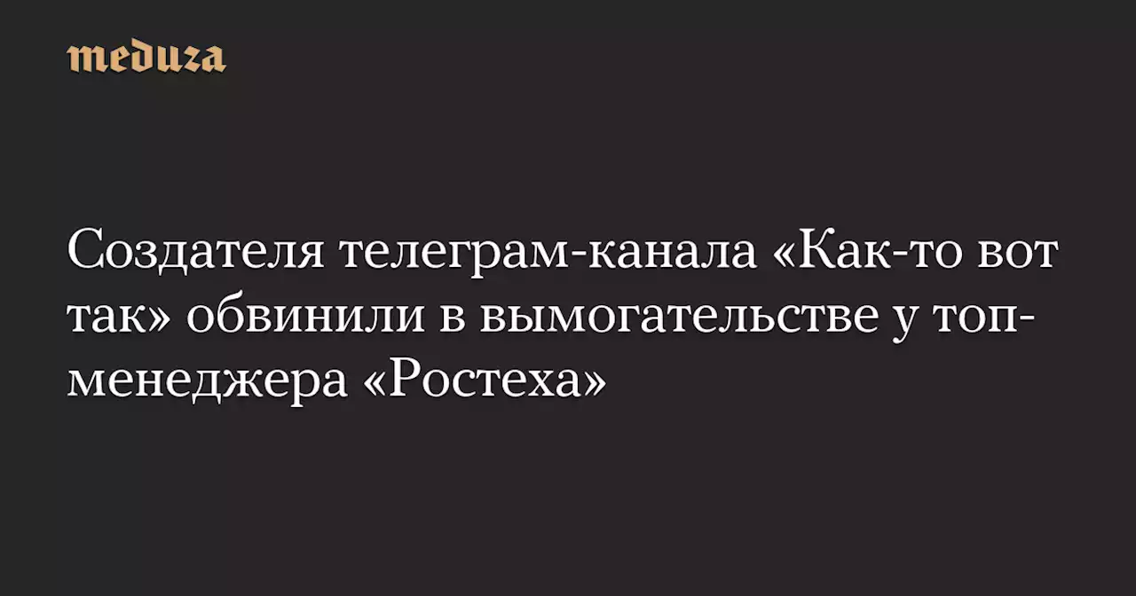 Создателя телеграм-канала «Как-то вот так» обвинили в вымогательстве у топ-менеджера «Ростеха» — Meduza