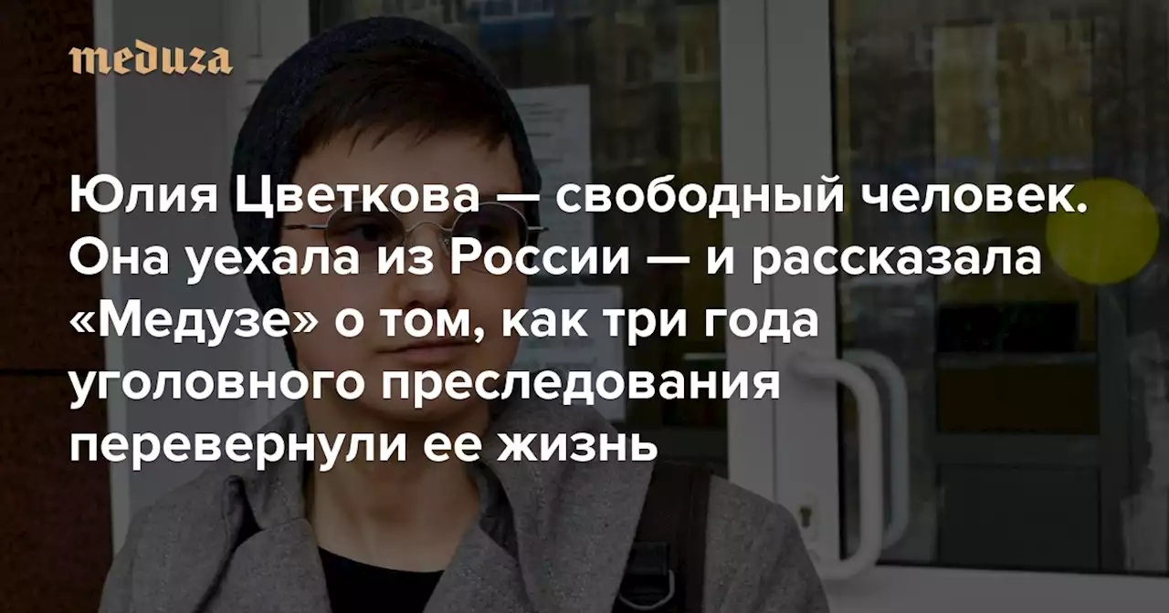 «Я точно больше ни секунды не хочу терпеть унижения» Юлия Цветкова — свободный человек. Она уехала из России — и рассказала «Медузе» о том, как три года уголовного преследования перевернули ее жизнь — Meduza