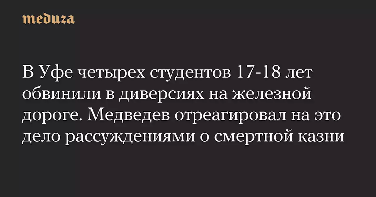 В Уфе четырех студентов 17-18 лет обвинили в диверсиях на железной дороге. Медведев отреагировал на это дело рассуждениями о смертной казни — Meduza