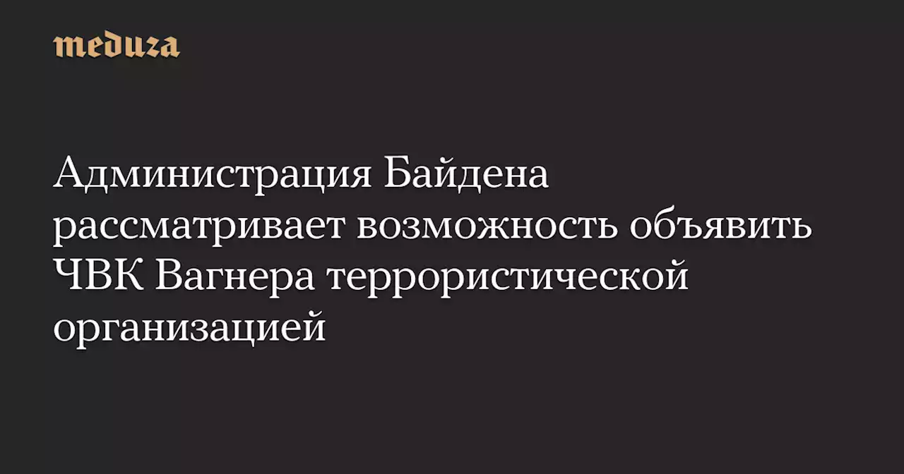 Администрация Байдена рассматривает возможность объявить ЧВК Вагнера террористической организацией — Meduza