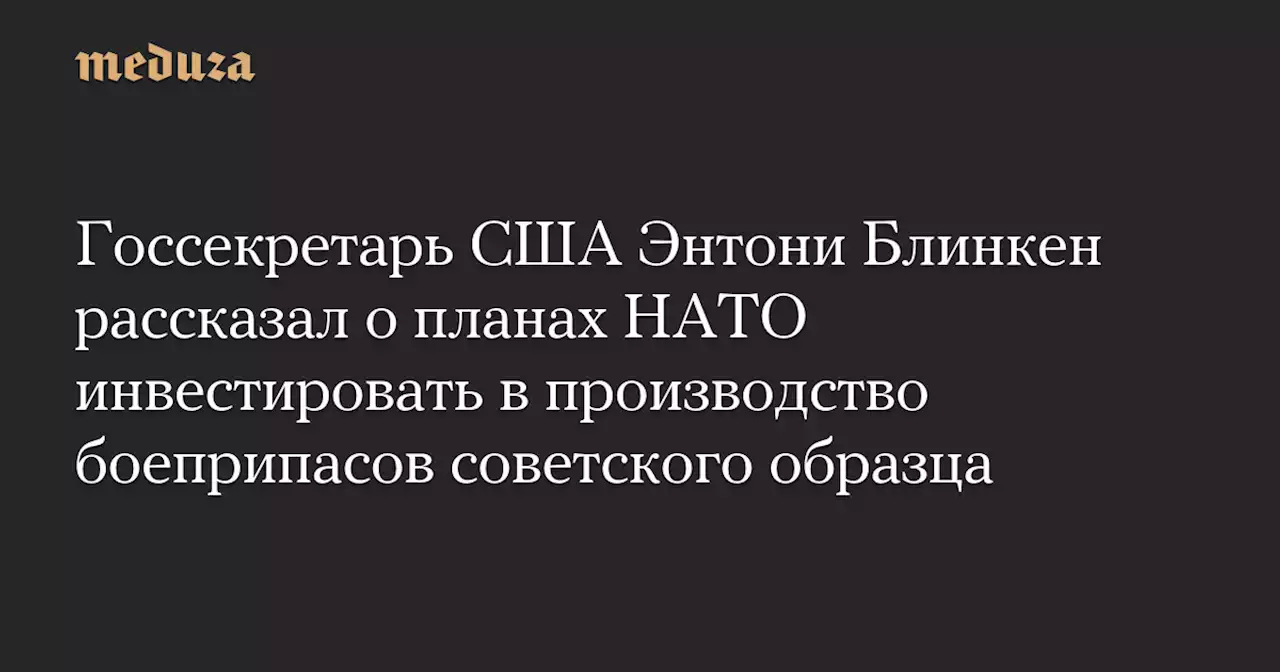 Госсекретарь США Энтони Блинкен рассказал о планах НАТО инвестировать в производство боеприпасов советского образца — Meduza