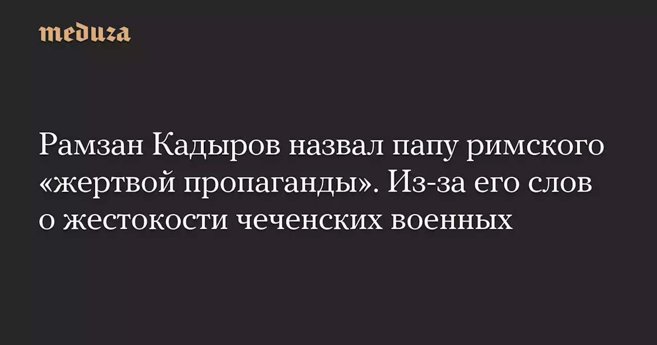 Рамзан Кадыров назвал папу римского «жертвой пропаганды». Из-за его слов о жестокости чеченских военных — Meduza