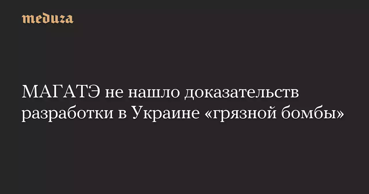 МАГАТЭ не нашло доказательств разработки в Украине «грязной бомбы» — Meduza