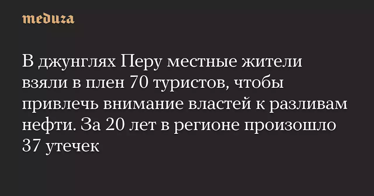 В джунглях Перу местные жители взяли в плен 70 туристов, чтобы привлечь внимание властей к разливам нефти. За 20 лет в регионе произошло 37 утечек — Meduza