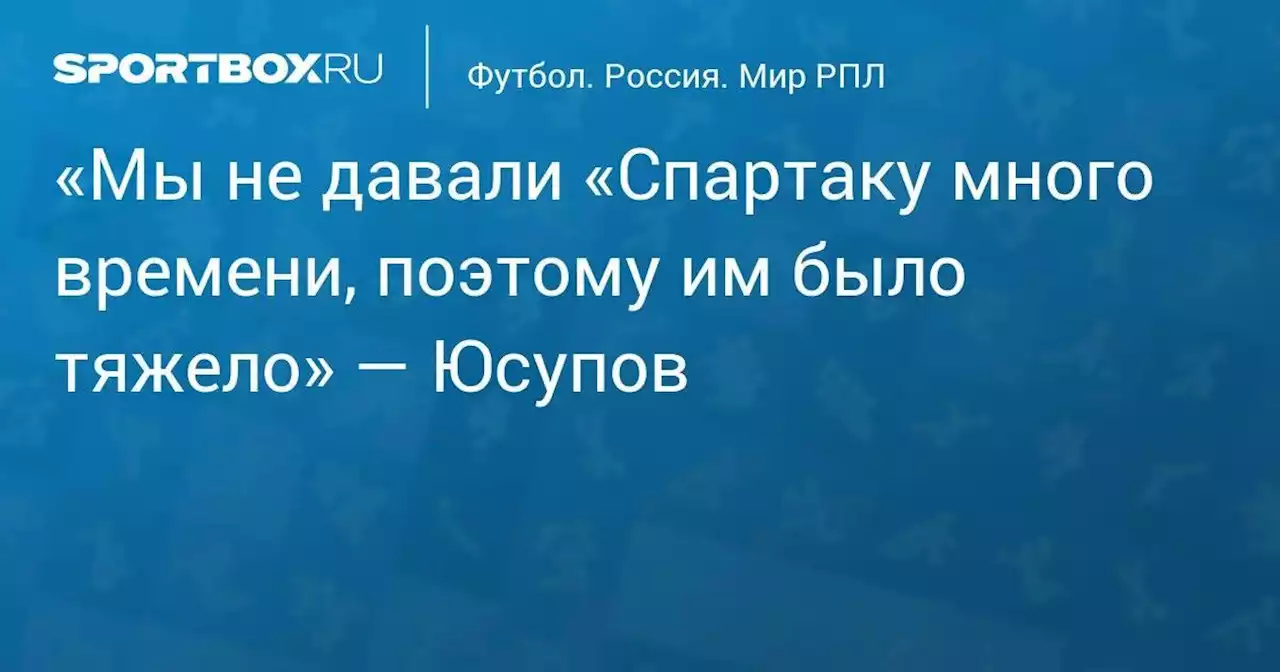 «Мы не давали «Спартаку много времени, поэтому им было тяжело» — Юсупов