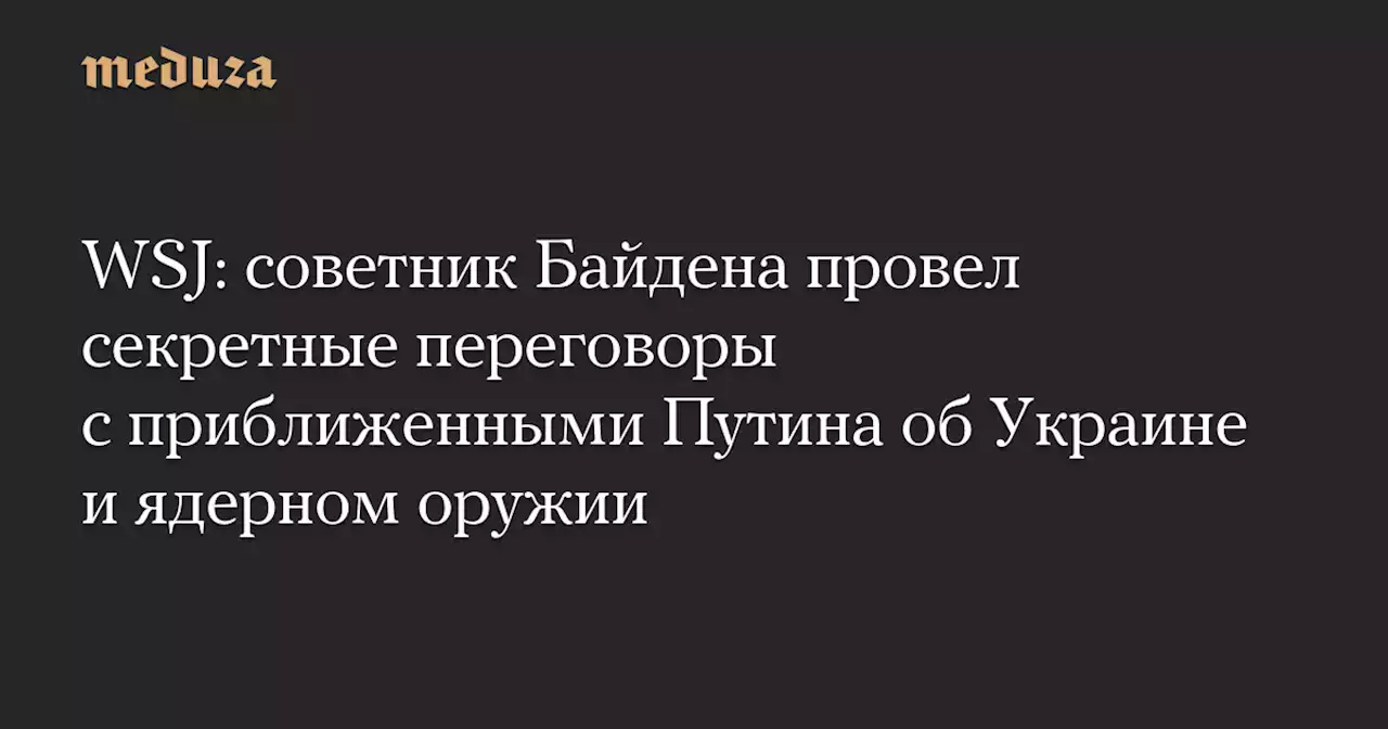 WSJ: советник Байдена провел секретные переговоры с приближенными Путина об Украине и ядерном оружии — Meduza