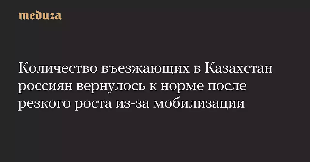 Количество въезжающих в Казахстан россиян вернулось к норме после резкого роста из-за мобилизации — Meduza