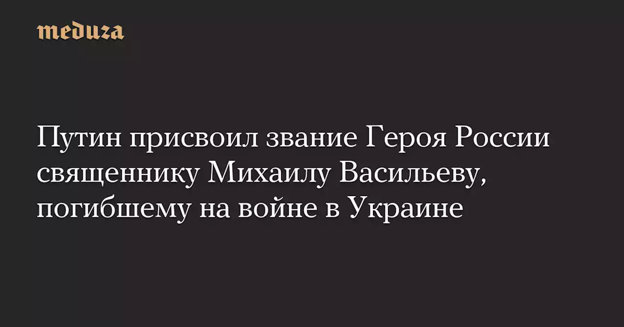 Путин присвоил звание Героя России священнику Михаилу Васильеву, погибшему на войне в Украине — Meduza