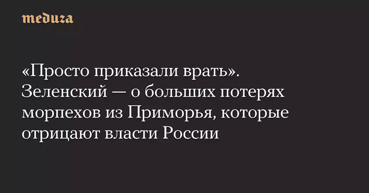 «Просто приказали врать». Зеленский — о больших потерях морпехов из Приморья, которые отрицают власти России — Meduza