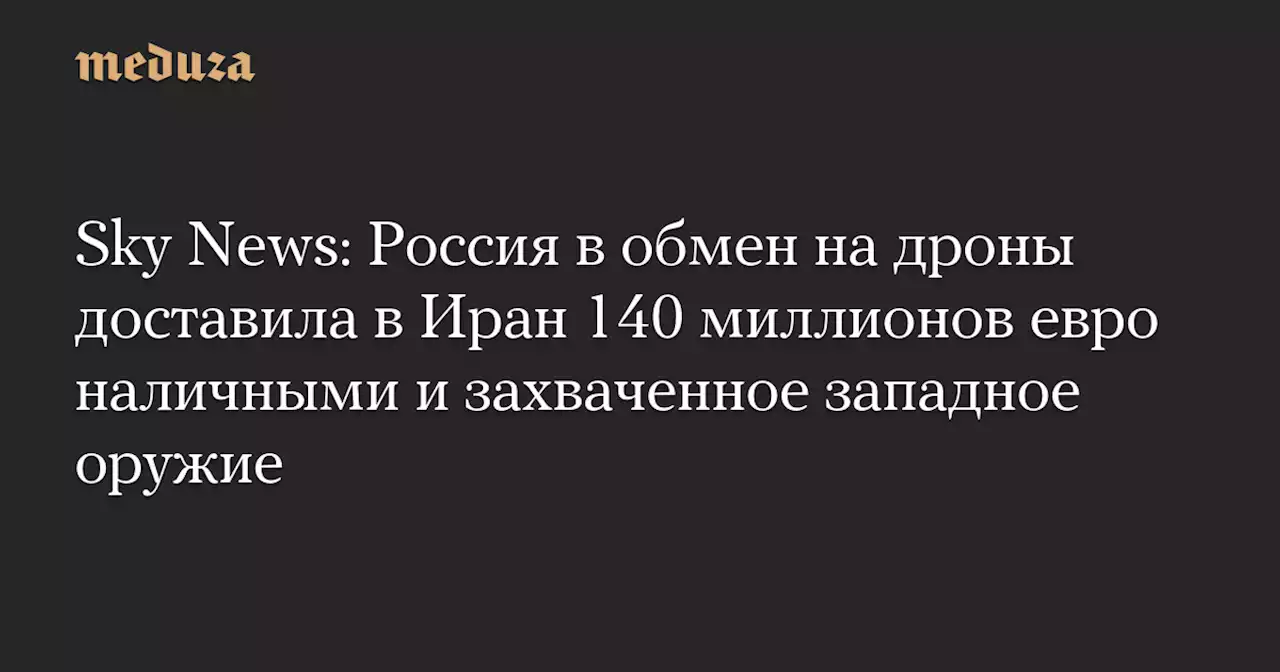 Sky News: Россия в обмен на дроны доставила в Иран 140 миллионов евро наличными и захваченное западное оружие — Meduza