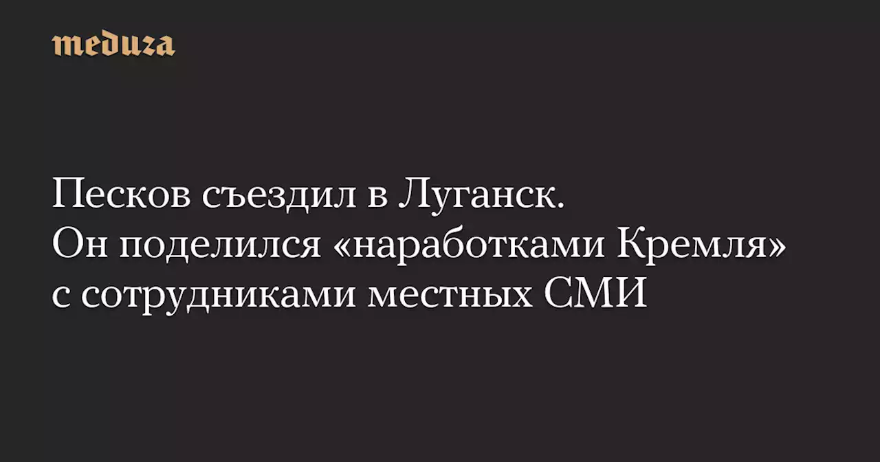 Песков съездил в Луганск. Он поделился «наработками Кремля» с сотрудниками местных СМИ — Meduza