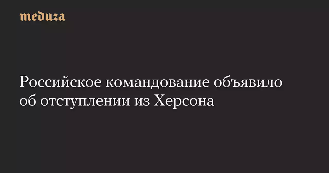 Российское командование объявило об отступлении из Херсона — Meduza