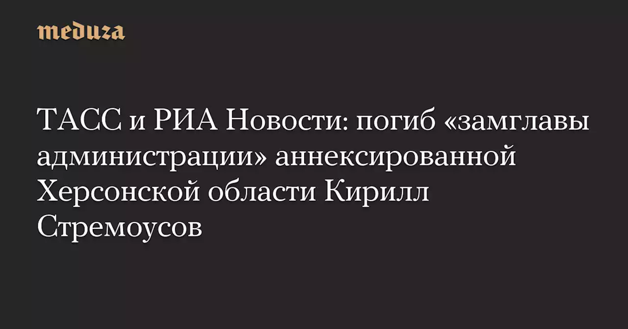 ТАСС и РИА Новости: погиб «замглавы администрации» аннексированной Херсонской области Кирилл Стремоусов — Meduza