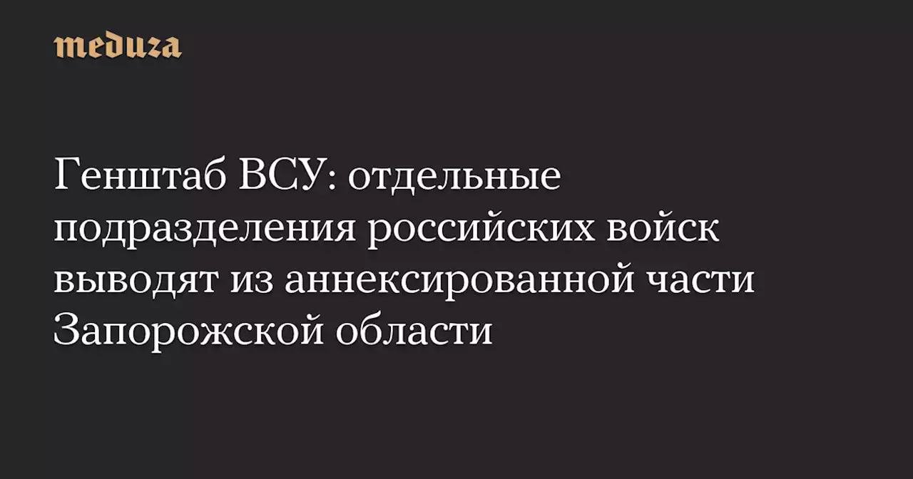 Генштаб ВСУ: отдельные подразделения российских войск выводят из аннексированной части Запорожской области — Meduza