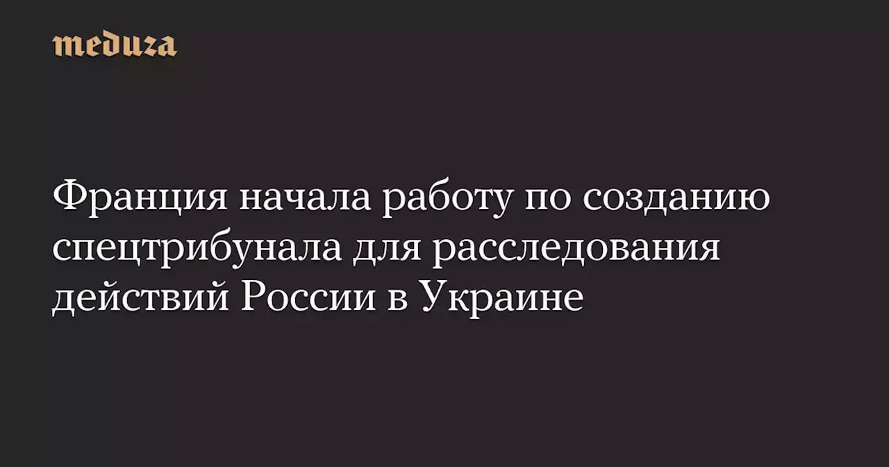 Франция начала работу по созданию спецтрибунала для расследования действий России в Украине — Meduza