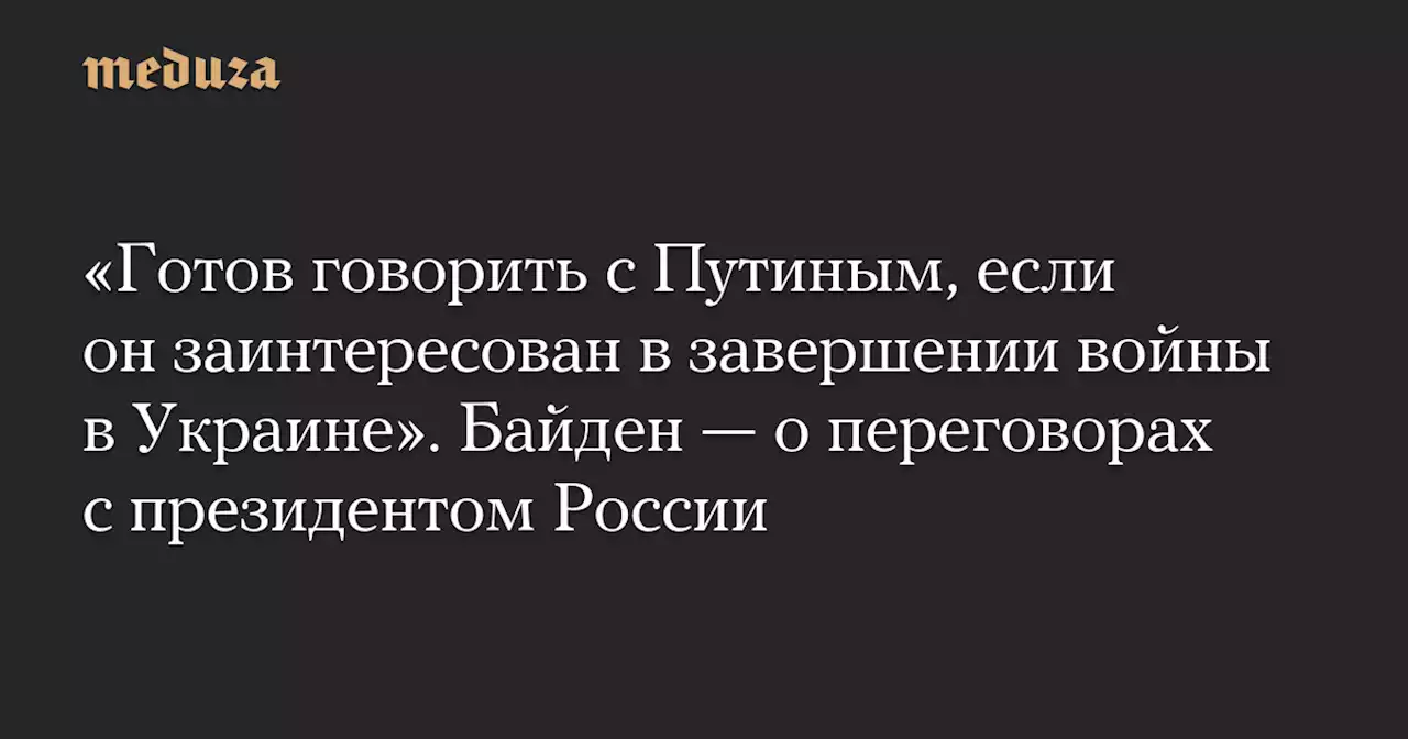 «Готов говорить с Путиным, если он заинтересован в завершении войны в Украине». Байден — о переговорах с президентом России — Meduza