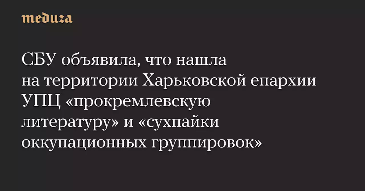 СБУ объявила, что нашла на территории Харьковской епархии УПЦ «прокремлевскую литературу» и «сухпайки оккупационных группировок» — Meduza