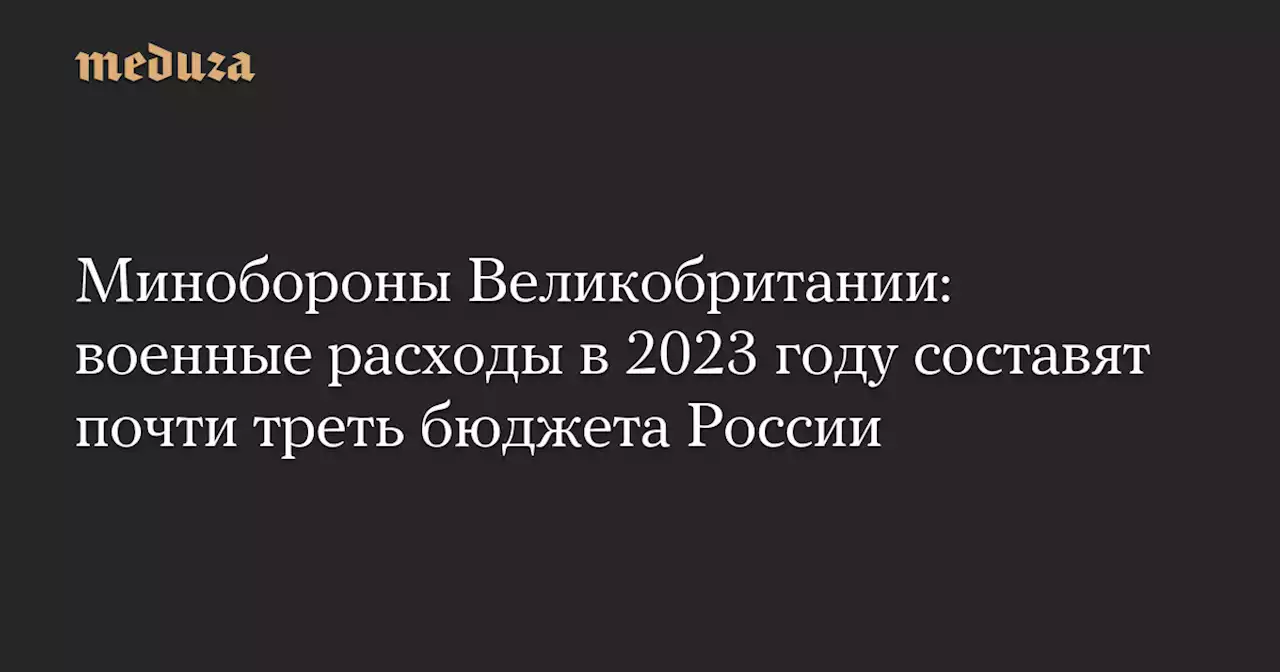 Минобороны Великобритании: военные расходы в 2023 году составят почти треть бюджета России — Meduza