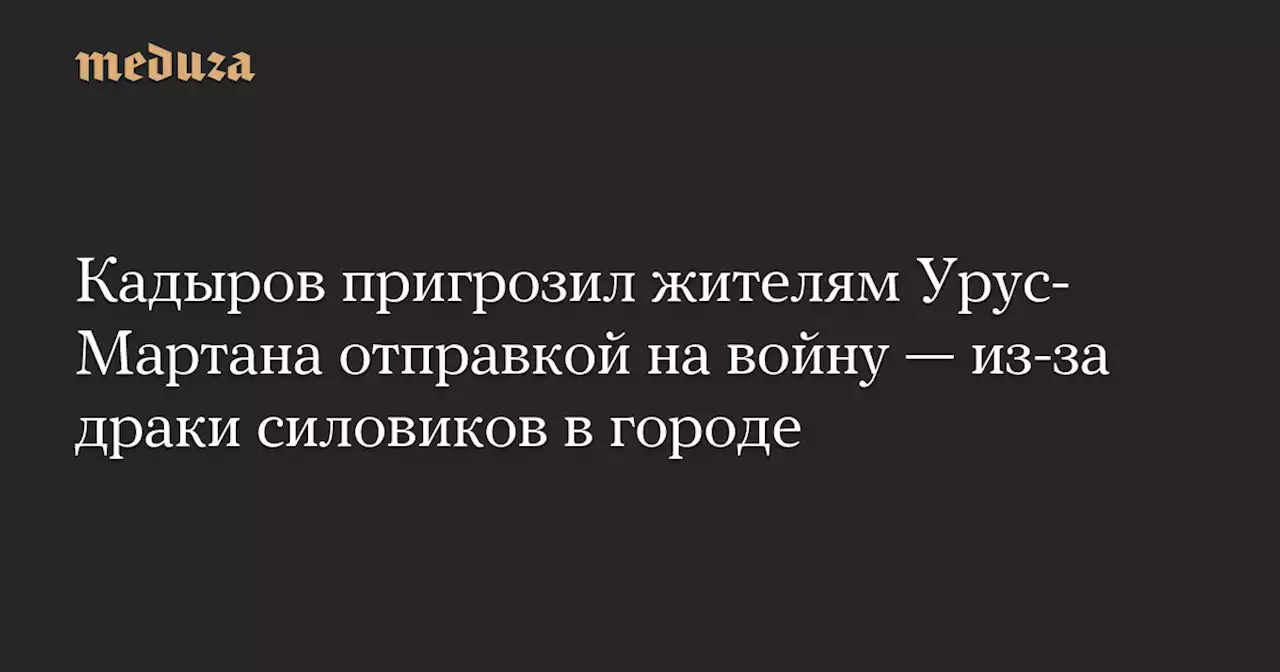 Кадыров пригрозил жителям Урус-Мартана отправкой на войну — из-за драки силовиков в городе — Meduza