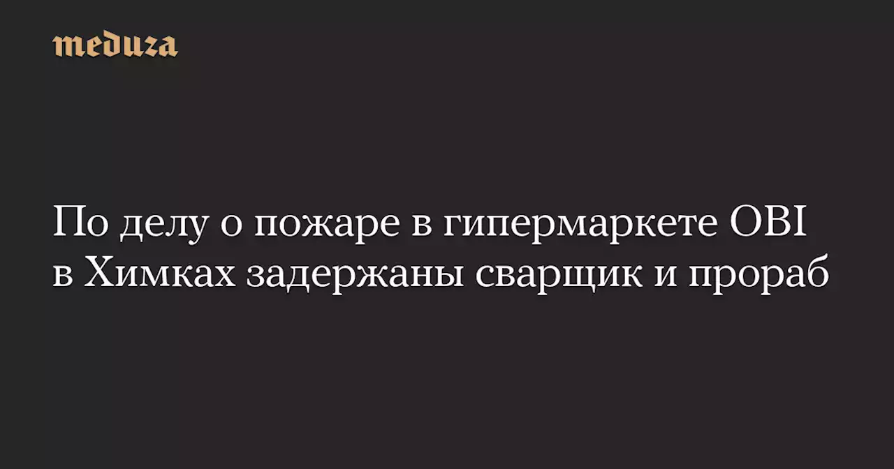 По делу о пожаре в гипермаркете OBI в Химках задержаны сварщик и прораб — Meduza