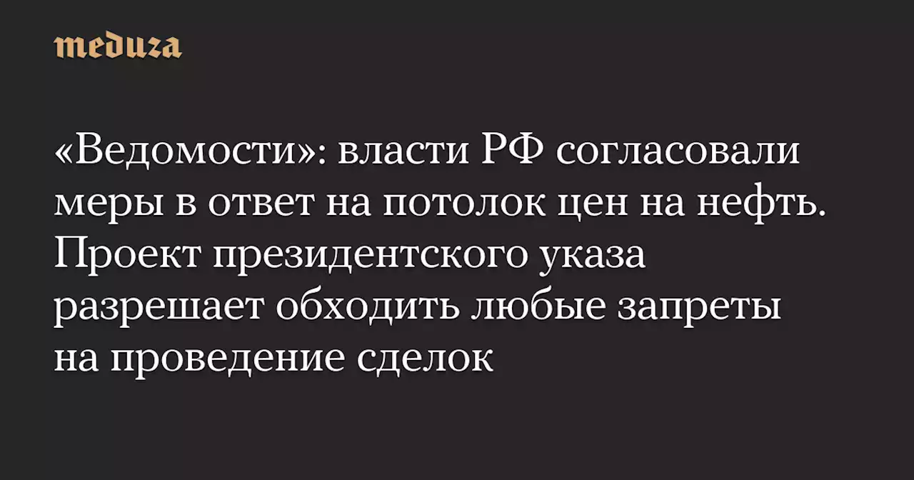 «Ведомости»: власти РФ согласовали меры в ответ на потолок цен на нефть. Проект президентского указа разрешает обходить любые запреты на проведение сделок — Meduza