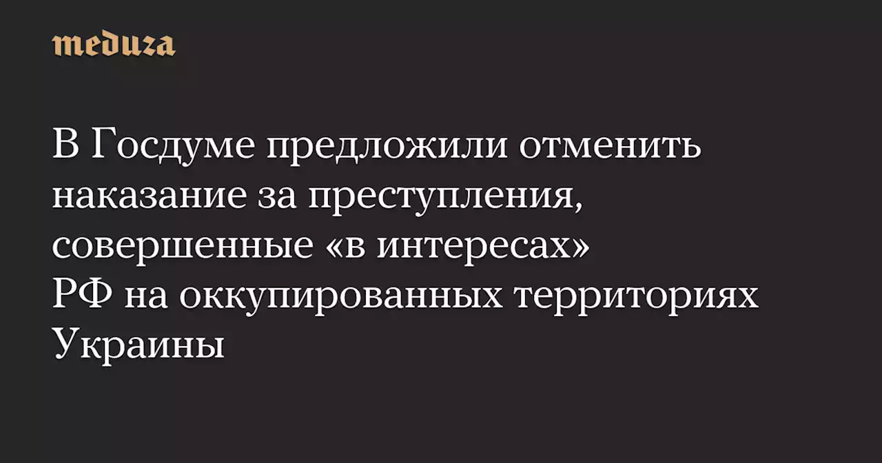 В Госдуме предложили отменить наказание за преступления, совершенные «в интересах» РФ на оккупированных территориях Украины — Meduza