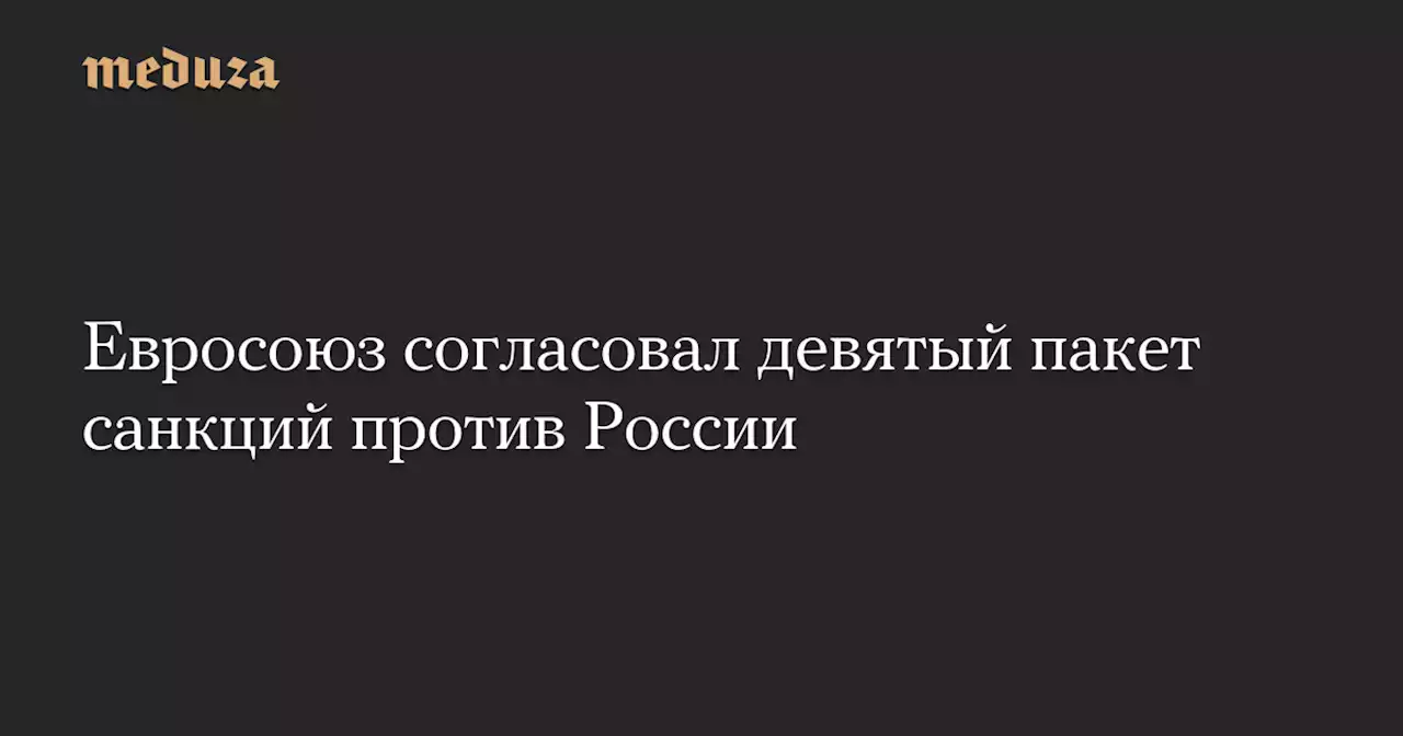 Евросоюз согласовал девятый пакет санкций против России — Meduza