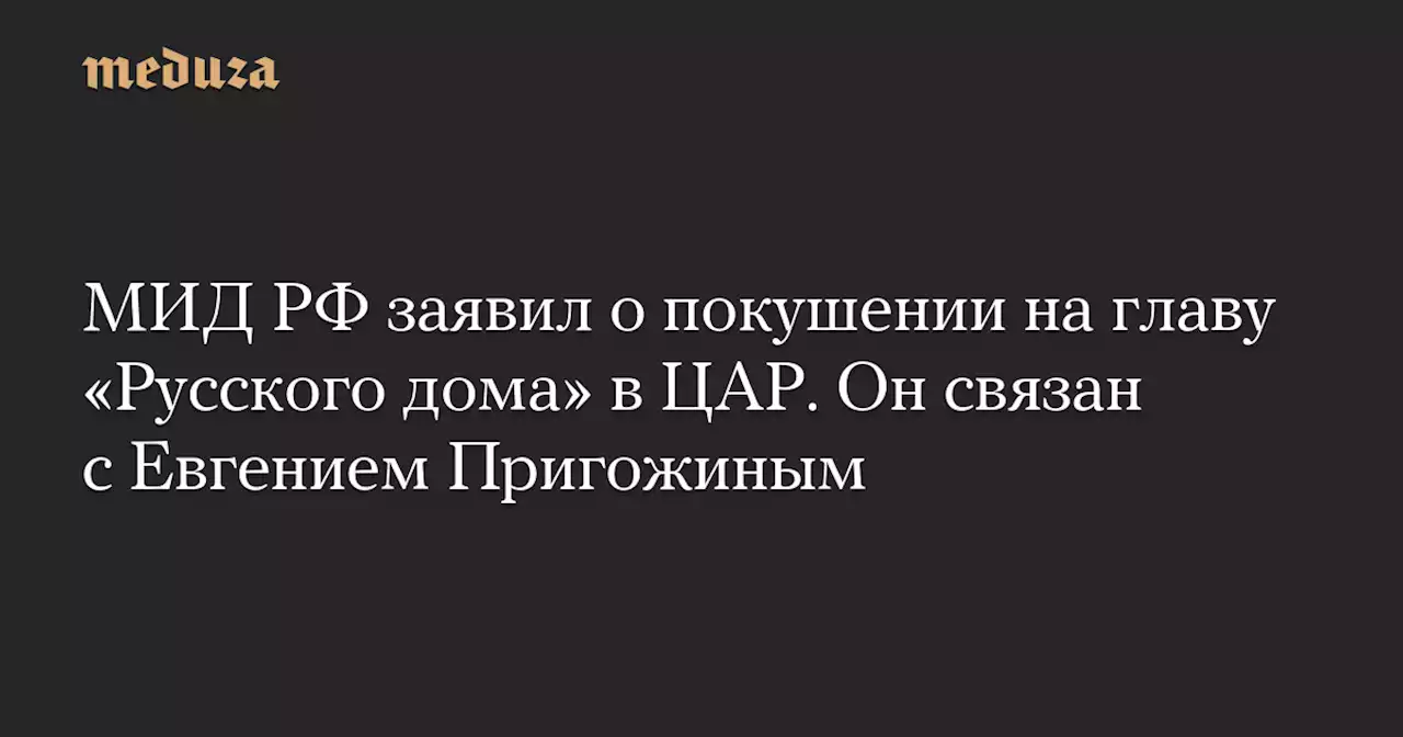 МИД РФ заявил о покушении на главу «Русского дома» в ЦАР. Он связан с Евгением Пригожиным — Meduza