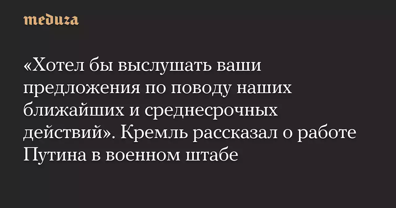 «Хотел бы выслушать ваши предложения по поводу наших ближайших и среднесрочных действий». Кремль рассказал о работе Путина в военном штабе — Meduza