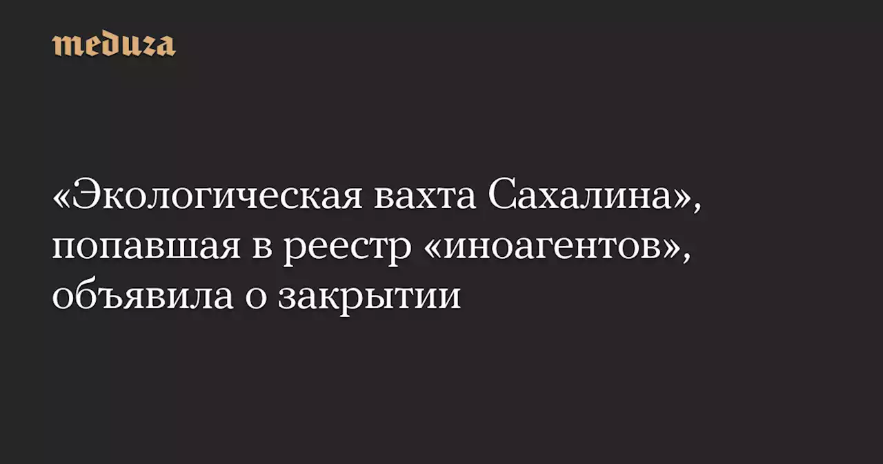 «Экологическая вахта Сахалина», попавшая в реестр «иноагентов», объявила о закрытии — Meduza