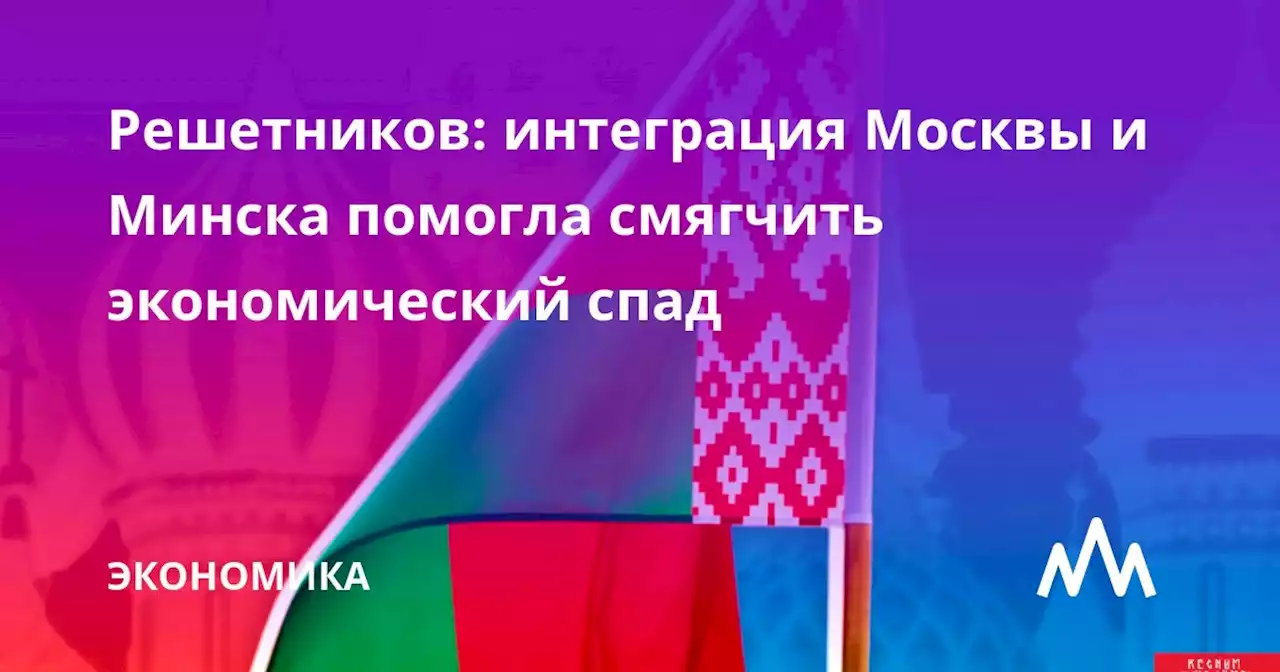 Решетников: интеграция Москвы и Минска помогла смягчить экономический спад