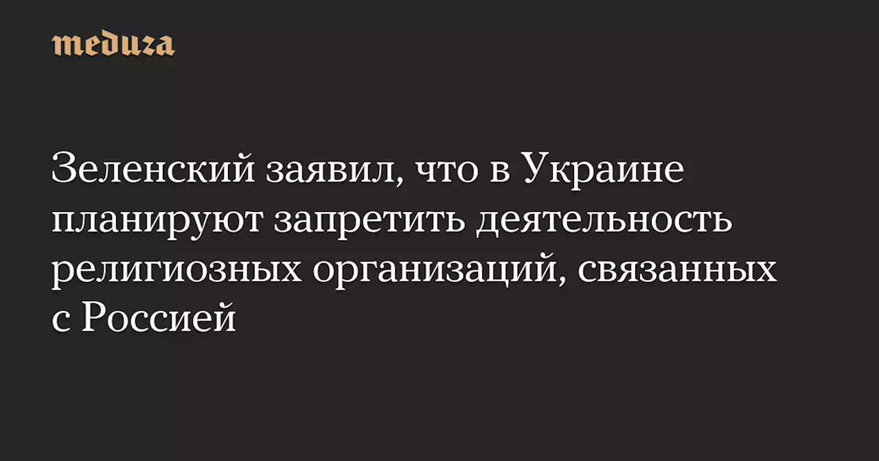 Зеленский заявил, что в Украине планируют запретить деятельность религиозных организаций, связанных с Россией — Meduza