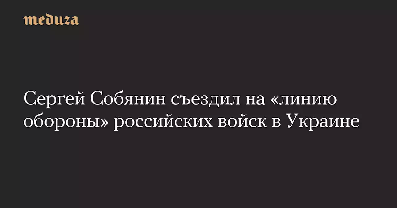 Сергей Собянин съездил на «линию обороны» российских войск в Украине — Meduza