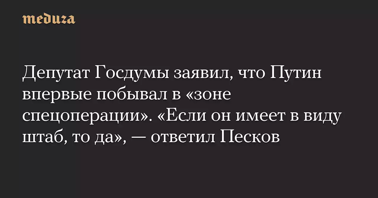 Депутат Госдумы заявил, что Путин впервые побывал в «зоне спецоперации». «Если он имеет в виду штаб, то да», — ответил Песков — Meduza