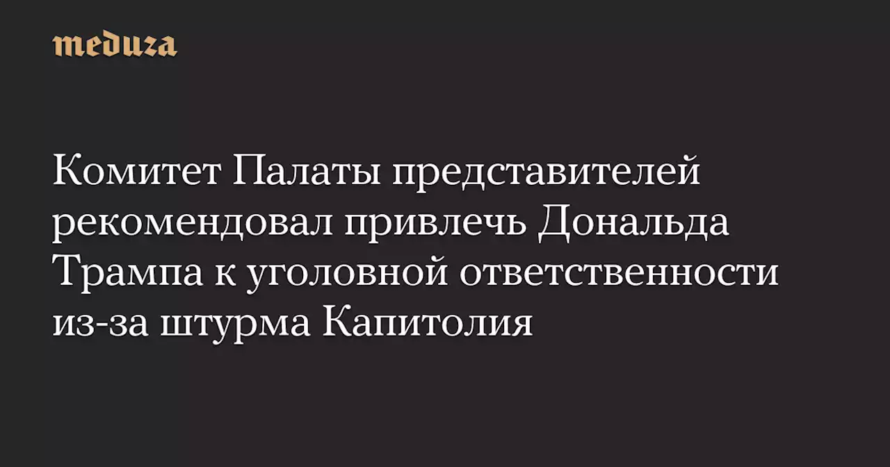 Комитет Палаты представителей рекомендовал привлечь Дональда Трампа к уголовной ответственности из-за штурма Капитолия — Meduza