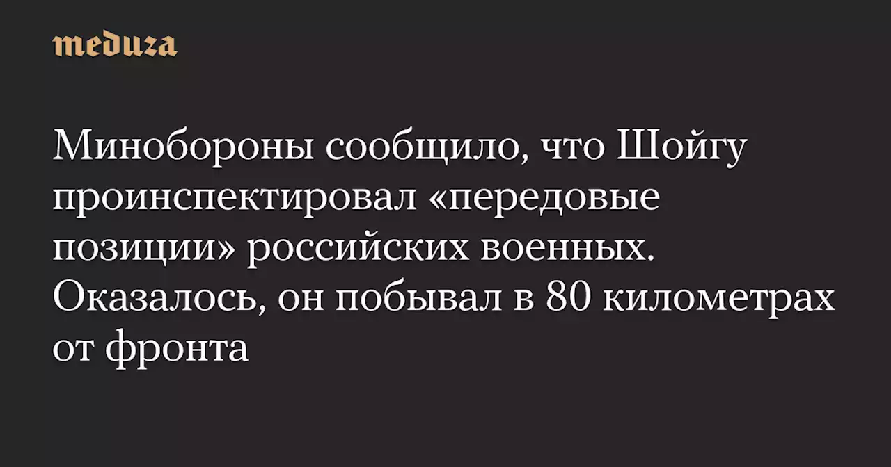 Минобороны сообщило, что Шойгу проинспектировал «передовые позиции» российских военных. Оказалось, он побывал в 80 километрах от фронта — Meduza