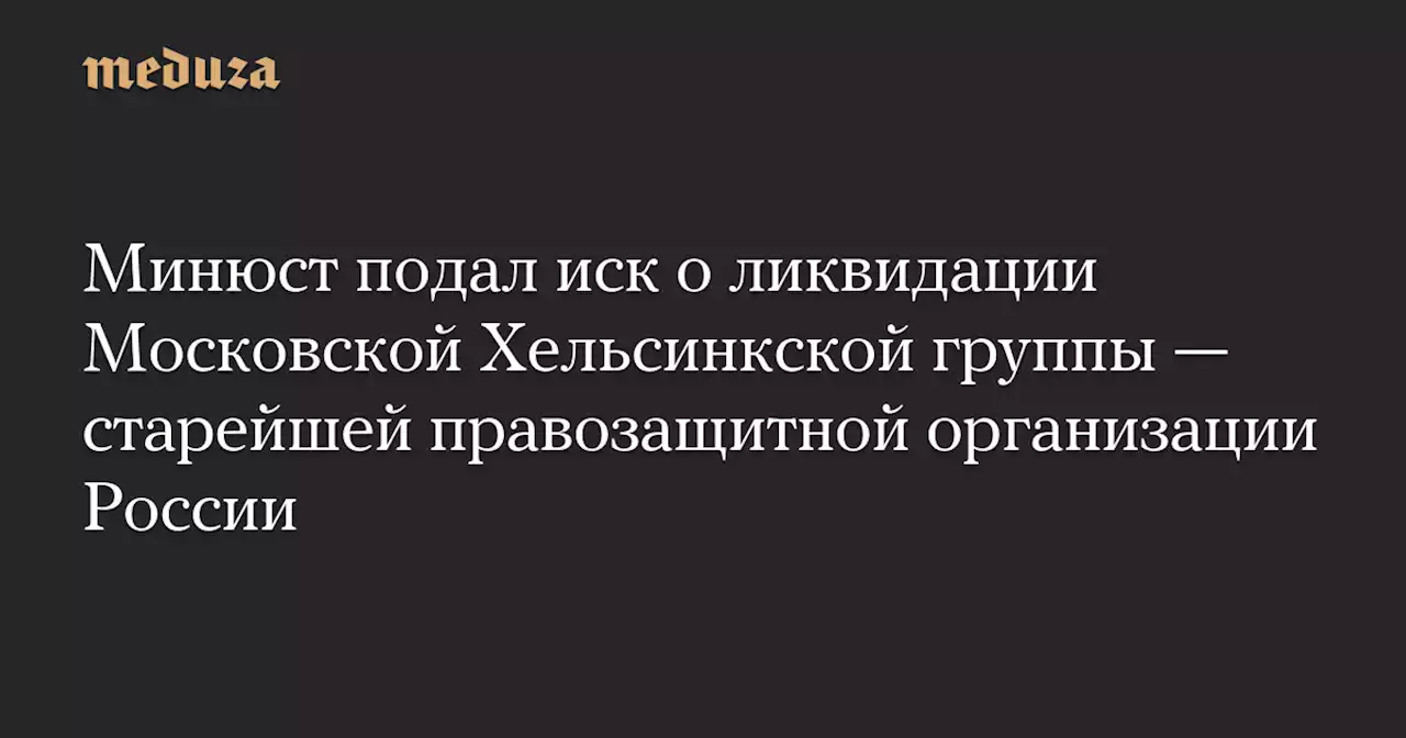 Минюст подал иск о ликвидации Московской Хельсинкской группы — старейшей правозащитной организации России — Meduza