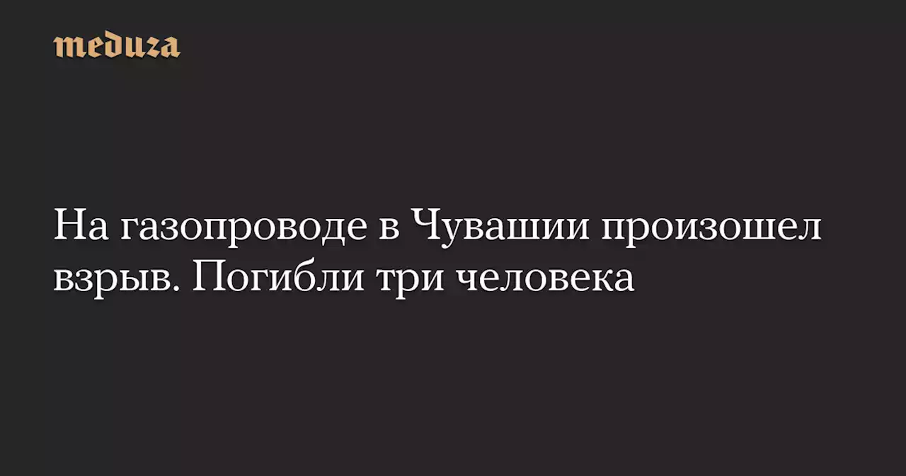 На газопроводе в Чувашии произошел взрыв. Погибли три человека — Meduza