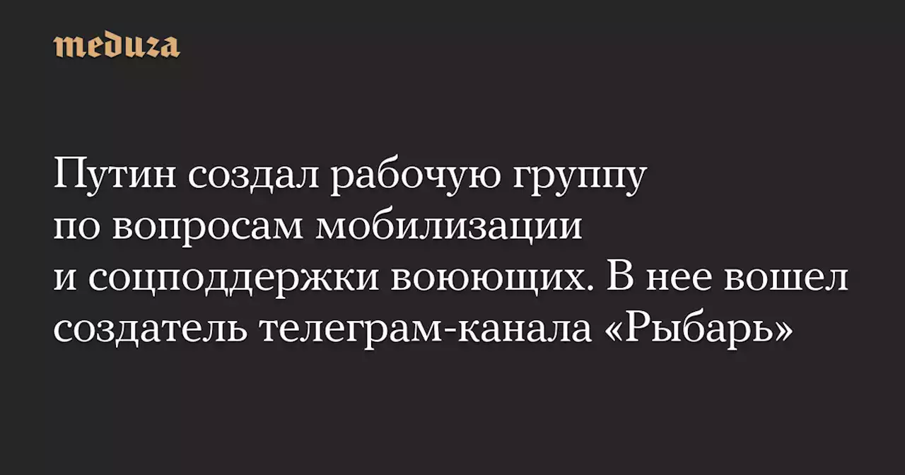 Путин создал рабочую группу по вопросам мобилизации и соцподдержки воюющих. В нее вошел создатель телеграм-канала «Рыбарь» — Meduza