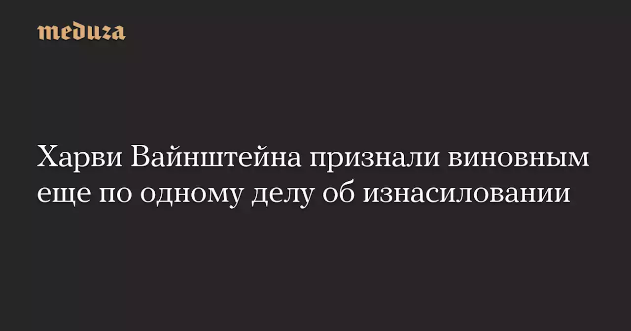 Харви Вайнштейна признали виновным еще по одному делу об изнасиловании — Meduza