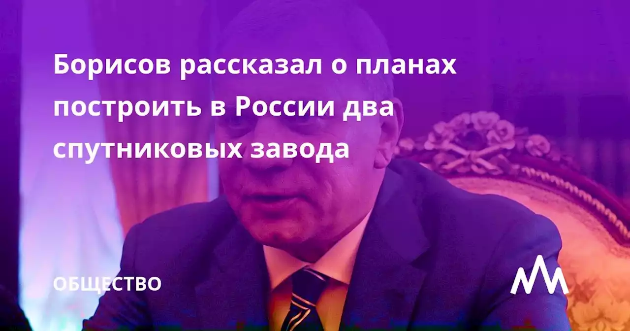 Борисов рассказал о планах построить в России два спутниковых завода