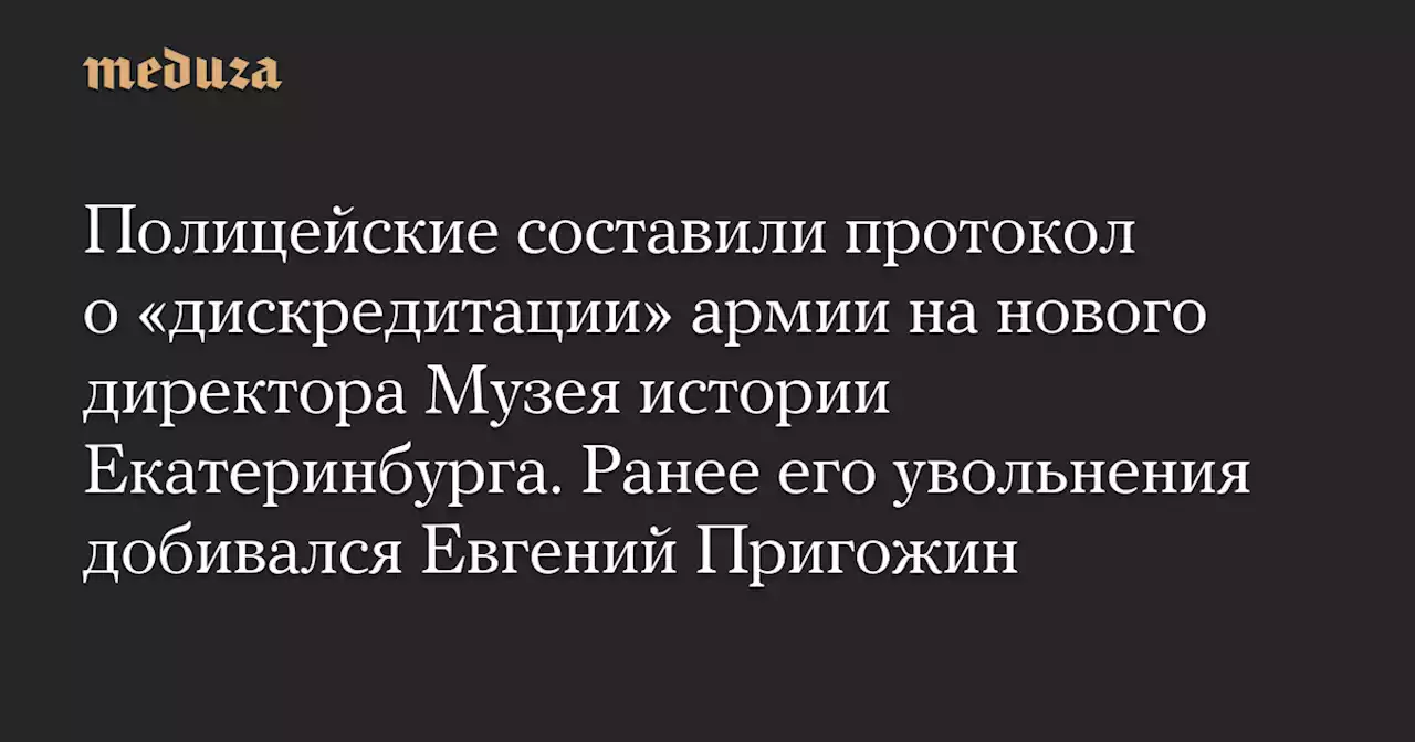 Полицейские составили протокол о «дискредитации» армии на нового директора Музея истории Екатеринбурга. Ранее его увольнения добивался Евгений Пригожин — Meduza