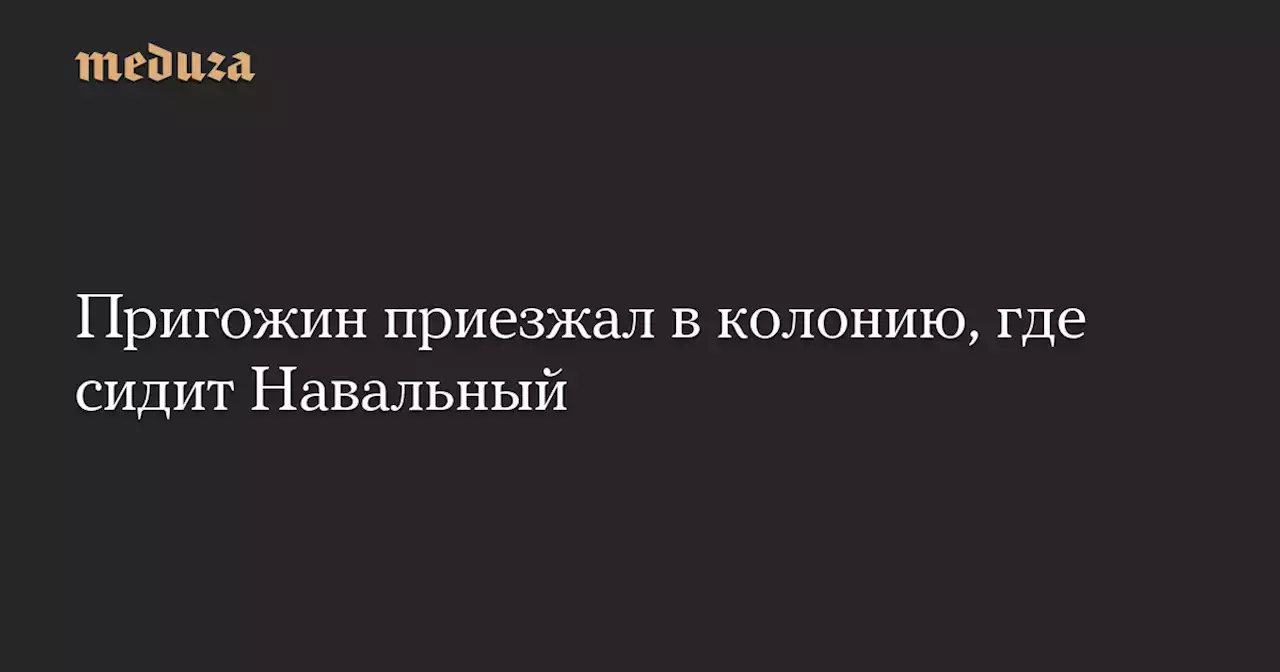 Пригожин приезжал в колонию, где сидит Навальный — Meduza