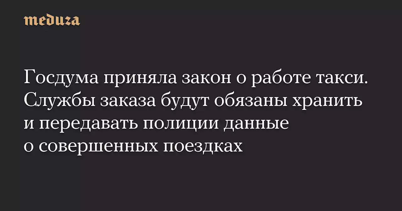 Госдума приняла закон о работе такси. Службы заказа будут обязаны хранить и передавать полиции данные о совершенных поездках — Meduza