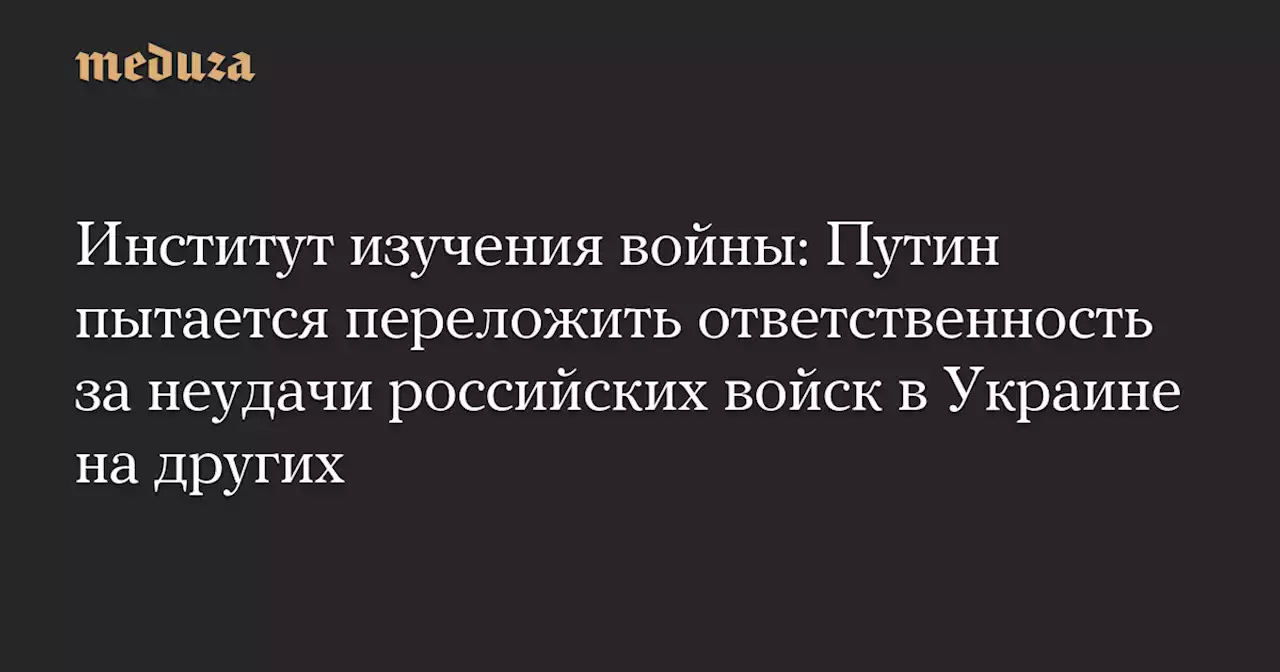 Институт изучения войны: Путин пытается переложить ответственность за неудачи российских войск в Украине на других — Meduza