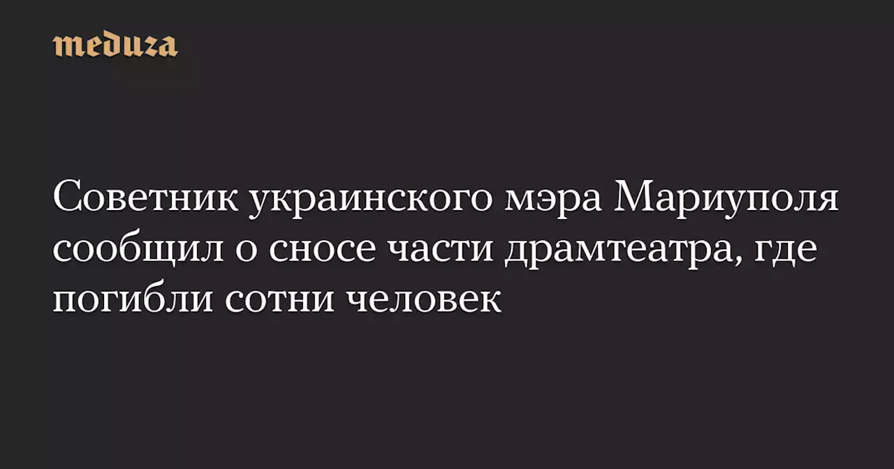 Советник украинского мэра Мариуполя сообщил о сносе части драмтеатра, где погибли сотни человек — Meduza