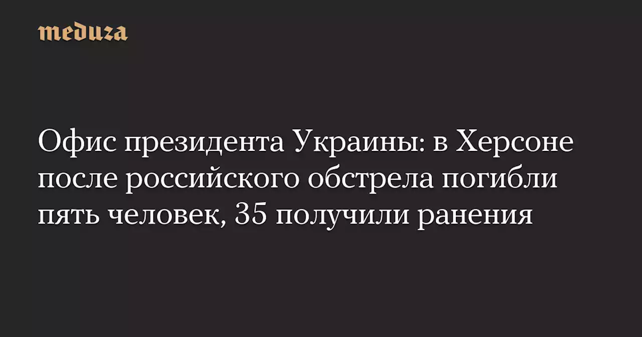 Офис президента Украины: в Херсоне после российского обстрела погибли пять человек, 35 получили ранения — Meduza