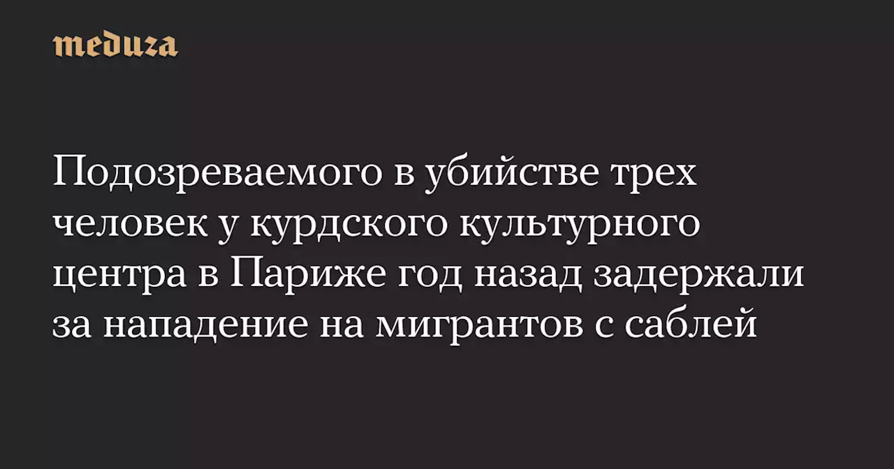 Подозреваемого в убийстве трех человек у курдского культурного центра в Париже год назад задержали за нападение на мигрантов с саблей — Meduza